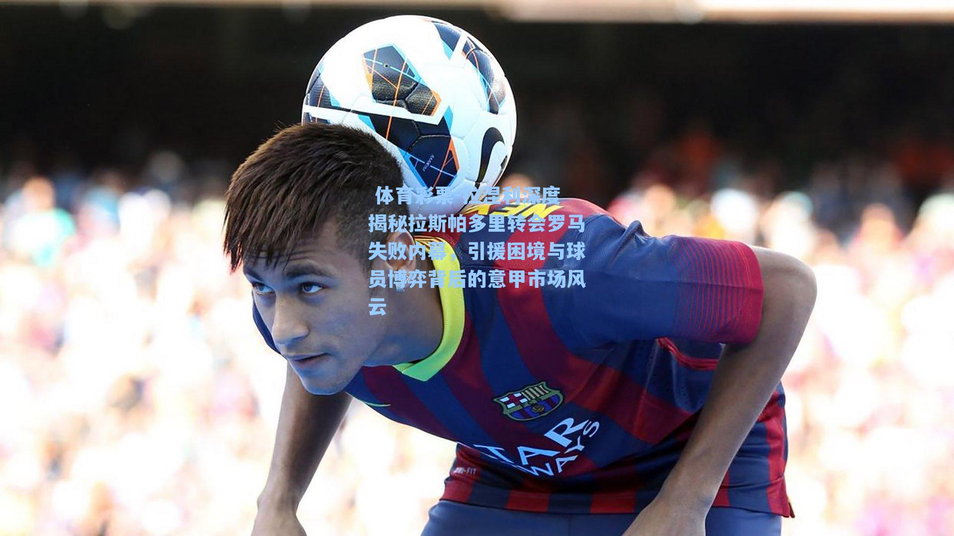 拉涅利深度揭秘拉斯帕多里转会罗马失败内幕,引援困境与球员博弈背后的意甲市场风云