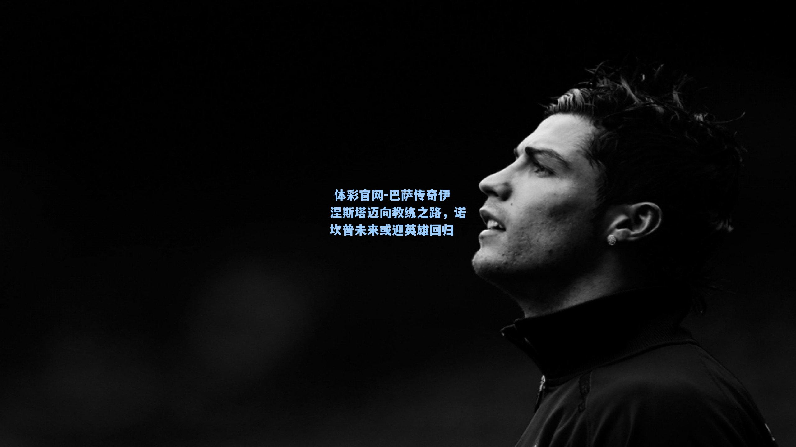 巴萨传奇伊涅斯塔迈向教练之路，诺坎普未来或迎英雄回归